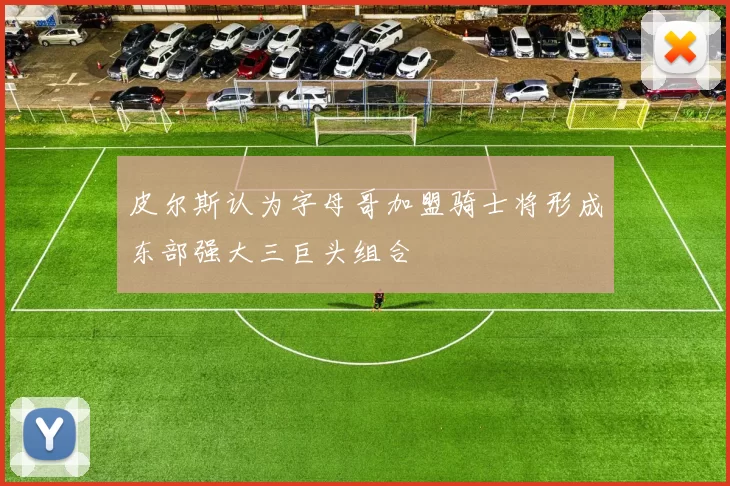 皮尔斯认为字母哥加盟骑士将形成东部强大三巨头组合