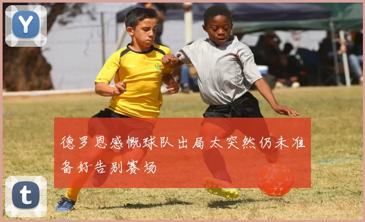 德罗恩感慨球队出局太突然仍未准备好告别赛场