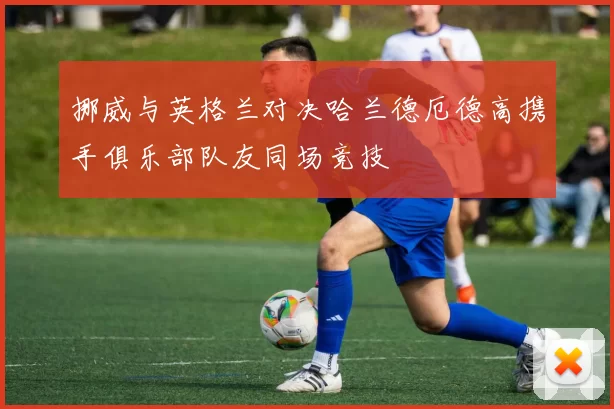 挪威与英格兰对决哈兰德厄德高携手俱乐部队友同场竞技