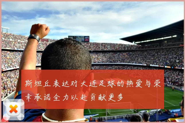 斯坦丘表达对大连足球的热爱与荣幸承诺全力以赴贡献更多