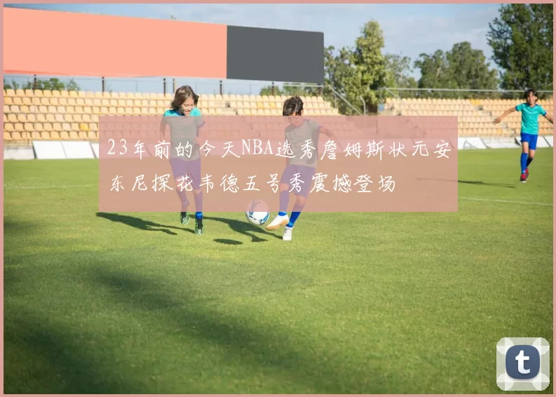 23年前的今天NBA选秀詹姆斯状元安东尼探花韦德五号秀震撼登场
